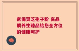 密保灵芝孢子粉 高品质养生臻品给您全方位的健康呵护