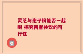灵芝与孢子粉能否一起喝 探究两者共饮的可行性