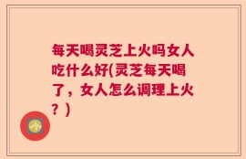 每天喝灵芝上火吗女人吃什么好(灵芝每天喝了，女人怎么调理上火？)