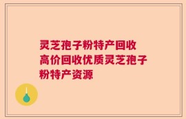 灵芝孢子粉特产回收 高价回收优质灵芝孢子粉特产资源