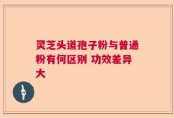 灵芝头道孢子粉与普通粉有何区别 功效差异大