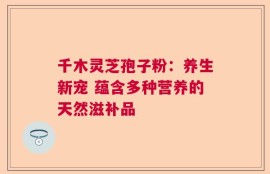 千木灵芝孢子粉：养生新宠 蕴含多种营养的天然滋补品