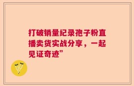 打破销量纪录孢子粉直播卖货实战分享，一起见证奇迹”