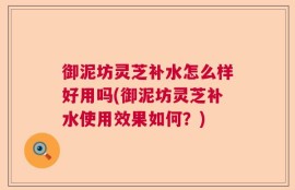 御泥坊灵芝补水怎么样好用吗(御泥坊灵芝补水使用效果如何？)
