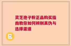 灵芝孢子粉正品购买指南教你如何辨别真伪与选择渠道