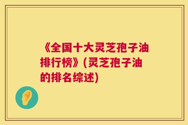 《全国十大灵芝孢子油排行榜》(灵芝孢子油的排名综述)