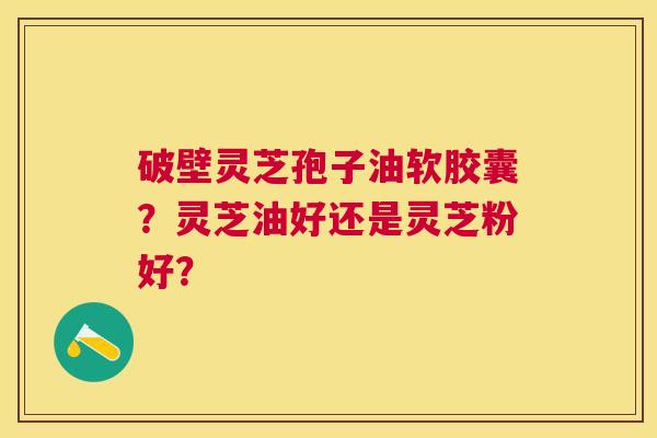 破壁灵芝孢子油软胶囊？灵芝油好还是灵芝粉好？