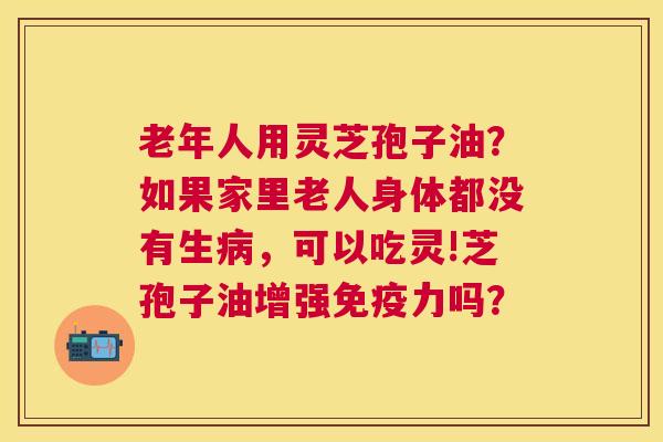 老年人用灵芝孢子油？如果家里老人身体都没有生，可以吃灵!芝孢子油增强免疫力吗？