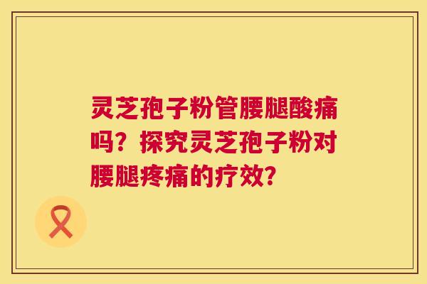 灵芝孢子粉管腰腿酸痛吗？探究灵芝孢子粉对腰腿疼痛的疗效？