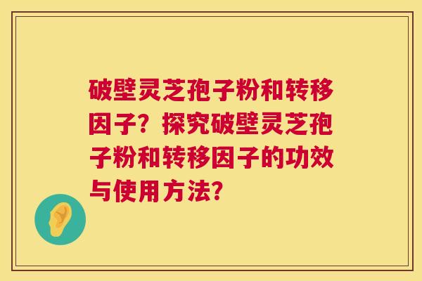 破壁灵芝孢子粉和转移因子？探究破壁灵芝孢子粉和转移因子的功效与使用方法？