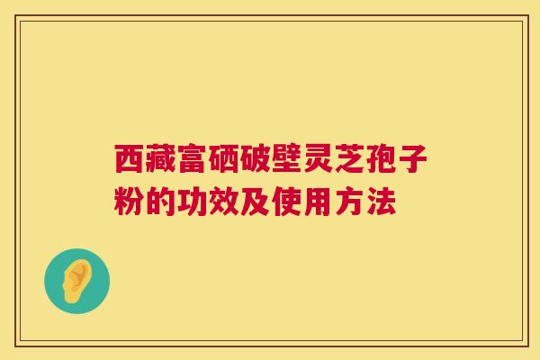 西藏富硒破壁灵芝孢子粉的功效及使用方法