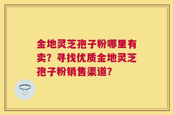 金地灵芝孢子粉哪里有卖？寻找优质金地灵芝孢子粉销售渠道？