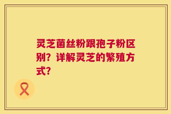 灵芝菌丝粉跟孢子粉区别？详解灵芝的繁殖方式？