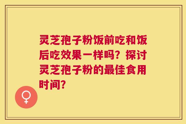 灵芝孢子粉饭前吃和饭后吃效果一样吗？探讨灵芝孢子粉的佳食用时间？