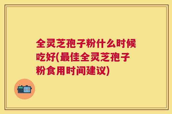 全灵芝孢子粉什么时候吃好(佳全灵芝孢子粉食用时间建议)