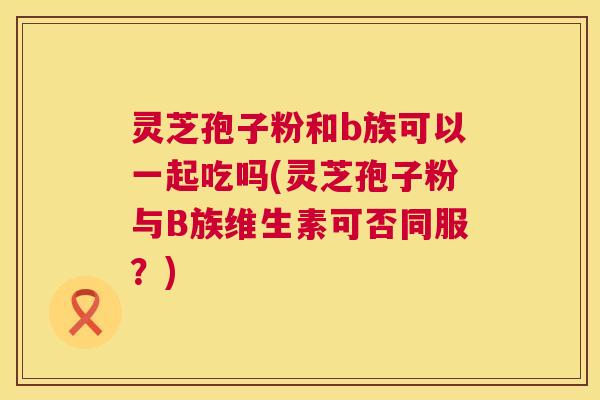 灵芝孢子粉和b族可以一起吃吗(灵芝孢子粉与B族维生素可否同服？)