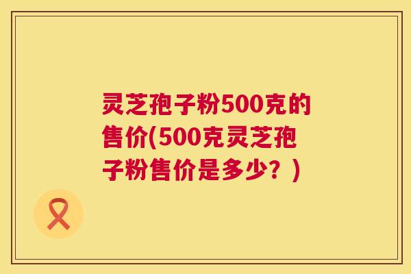 灵芝孢子粉500克的售价(500克灵芝孢子粉售价是多少？)