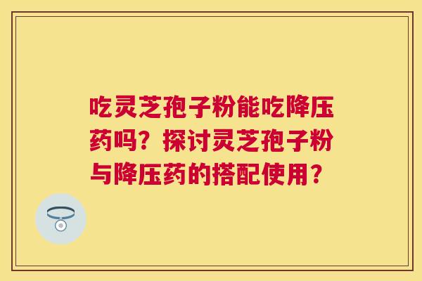 吃灵芝孢子粉能吃药吗？探讨灵芝孢子粉与药的搭配使用？