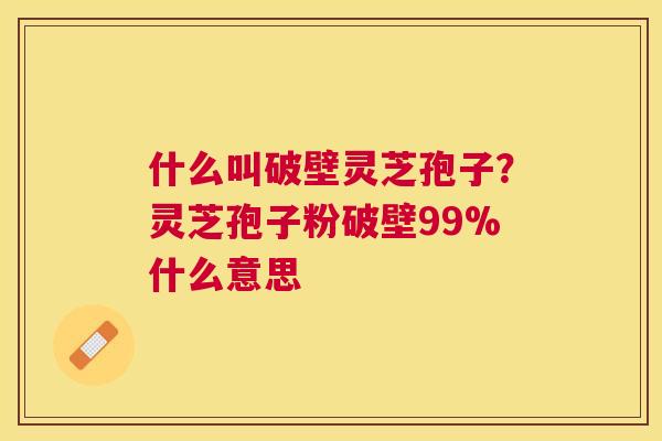 什么叫破壁灵芝孢子？灵芝孢子粉破壁99%什么意思