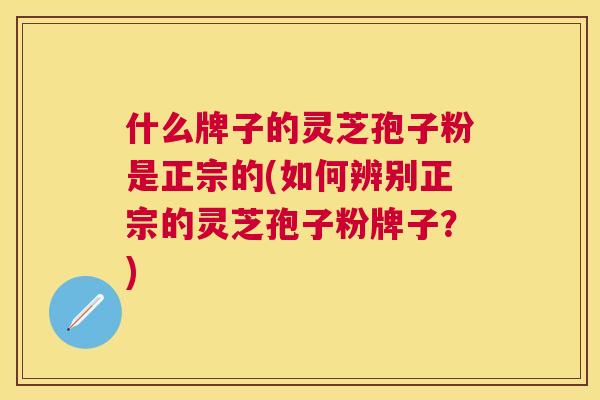 什么牌子的灵芝孢子粉是正宗的(如何辨别正宗的灵芝孢子粉牌子？)