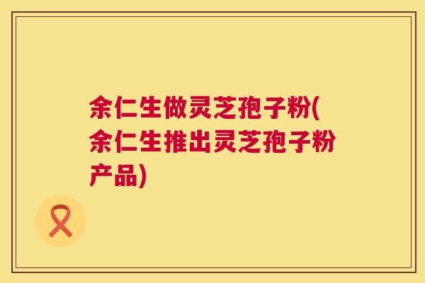 余仁生做灵芝孢子粉(余仁生推出灵芝孢子粉产品)