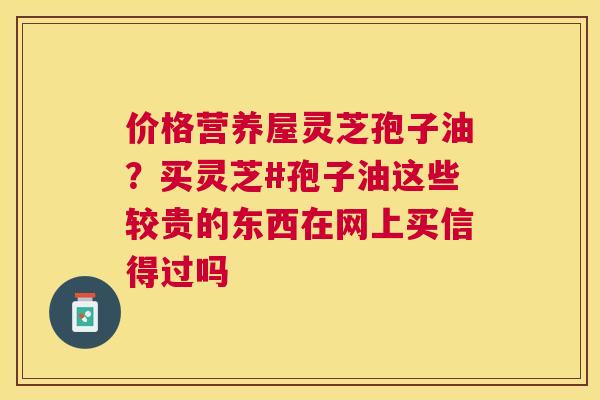 价格营养屋灵芝孢子油？买灵芝#孢子油这些较贵的东西在网上买信得过吗