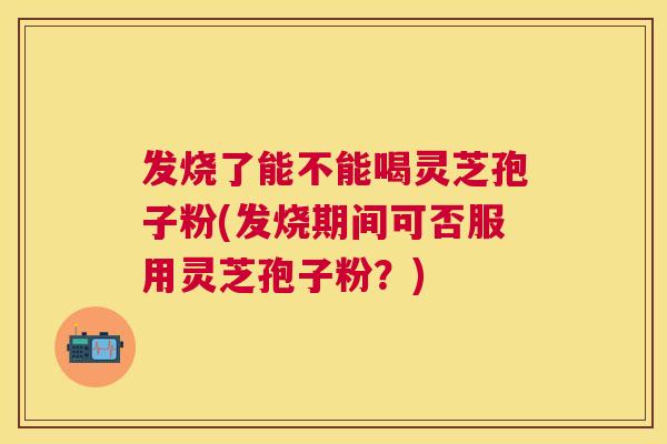 发烧了能不能喝灵芝孢子粉(发烧期间可否服用灵芝孢子粉？)