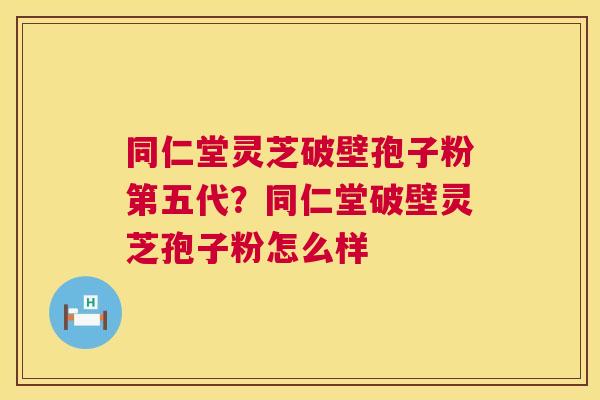 同仁堂灵芝破壁孢子粉第五代？同仁堂破壁灵芝孢子粉怎么样