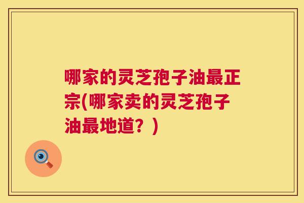 哪家的灵芝孢子油正宗(哪家卖的灵芝孢子油地道？)
