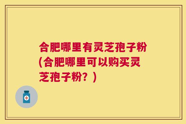 合肥哪里有灵芝孢子粉(合肥哪里可以购买灵芝孢子粉？)