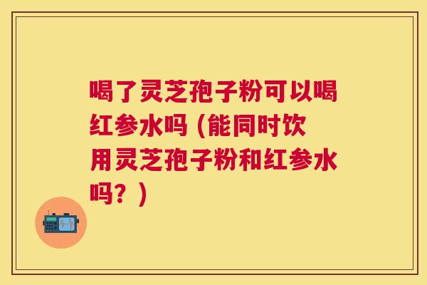 喝了灵芝孢子粉可以喝红参水吗 (能同时饮用灵芝孢子粉和红参水吗？)
