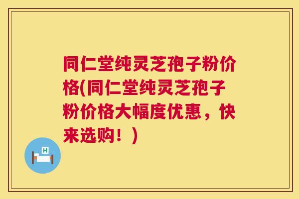 同仁堂纯灵芝孢子粉价格(同仁堂纯灵芝孢子粉价格大幅度优惠，快来选购！)