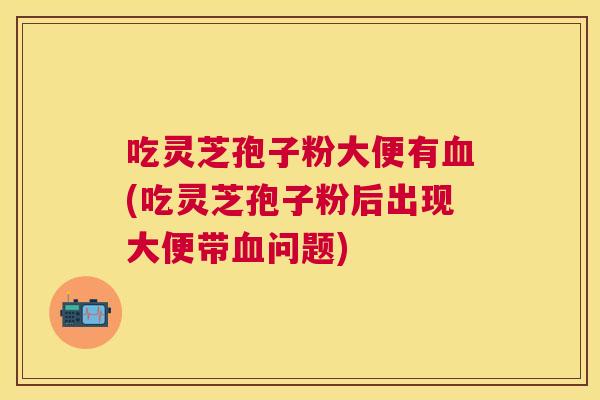 吃灵芝孢子粉大便有(吃灵芝孢子粉后出现大便带问题)