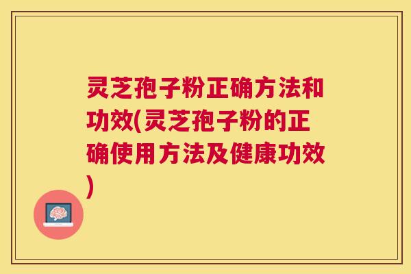 灵芝孢子粉正确方法和功效(灵芝孢子粉的正确使用方法及健康功效)