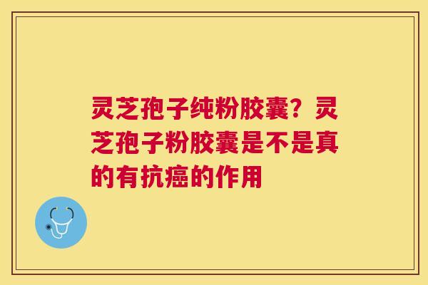 灵芝孢子纯粉胶囊？灵芝孢子粉胶囊是不是真的有抗的作用