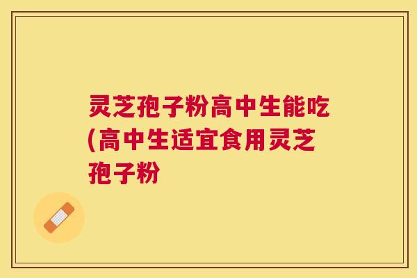 灵芝孢子粉高中生能吃(高中生适宜食用灵芝孢子粉