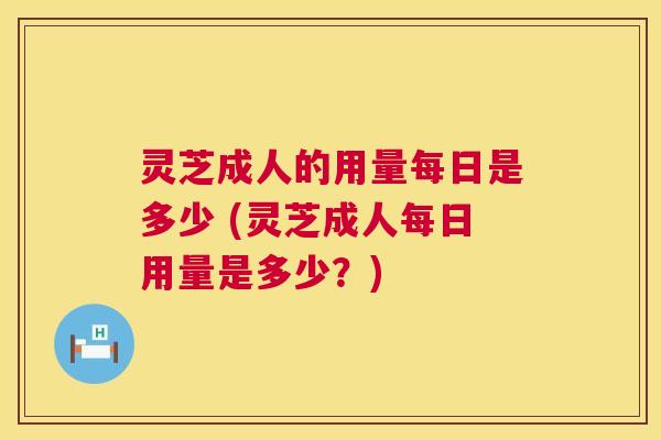 灵芝成人的用量每日是多少 (灵芝成人每日用量是多少？)