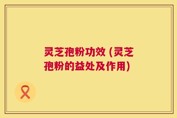 灵芝孢粉功效 (灵芝孢粉的益处及作用)