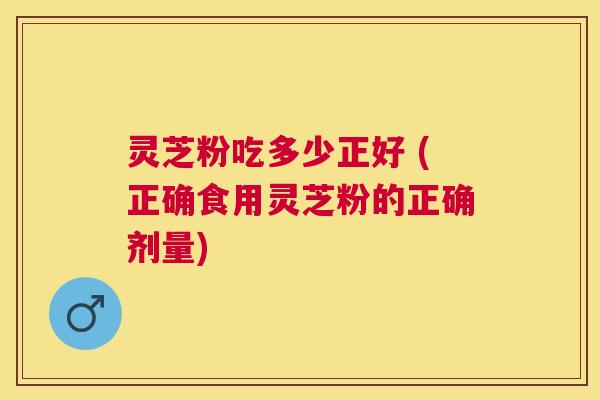灵芝粉吃多少正好 (正确食用灵芝粉的正确剂量)