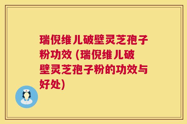 瑞倪维儿破壁灵芝孢子粉功效 (瑞倪维儿破壁灵芝孢子粉的功效与好处)