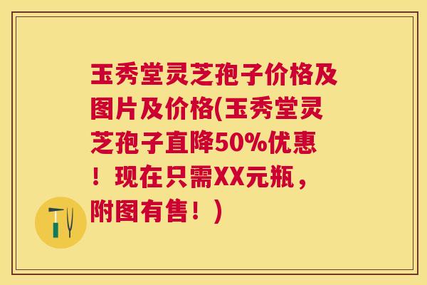 玉秀堂灵芝孢子价格及图片及价格(玉秀堂灵芝孢子直降50%优惠！现在只需XX元瓶，附图有售！)