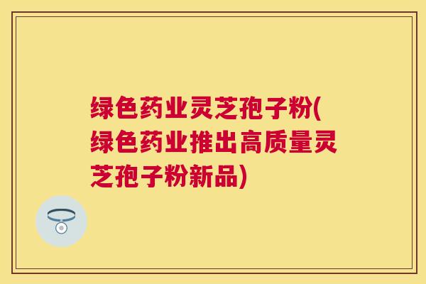 绿色药业灵芝孢子粉(绿色药业推出高质量灵芝孢子粉新品)