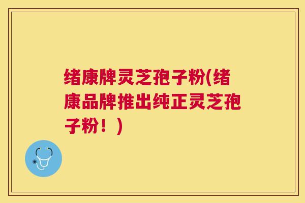 绪康牌灵芝孢子粉(绪康品牌推出纯正灵芝孢子粉！)
