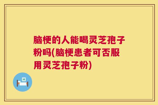 脑梗的人能喝灵芝孢子粉吗(脑梗患者可否服用灵芝孢子粉)