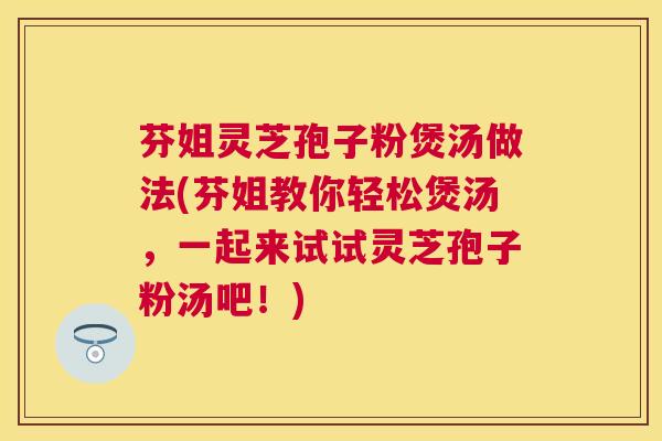 芬姐灵芝孢子粉煲汤做法(芬姐教你轻松煲汤，一起来试试灵芝孢子粉汤吧！)
