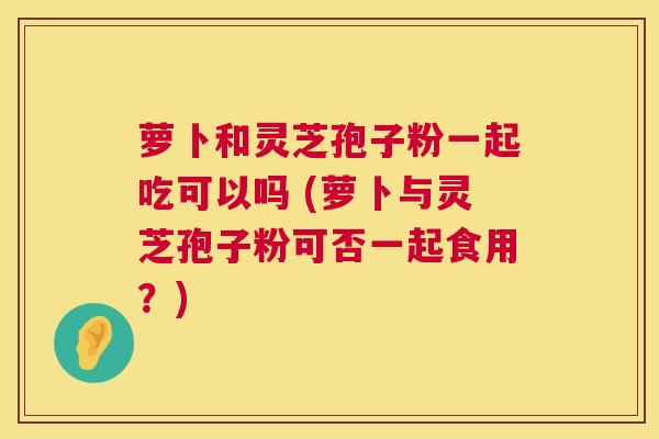 萝卜和灵芝孢子粉一起吃可以吗 (萝卜与灵芝孢子粉可否一起食用？)