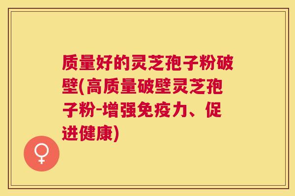 质量好的灵芝孢子粉破壁(高质量破壁灵芝孢子粉-增强免疫力、促进健康)