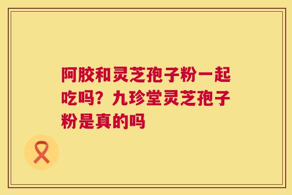 阿胶和灵芝孢子粉一起吃吗？九珍堂灵芝孢子粉是真的吗
