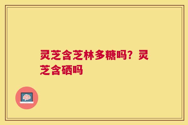 灵芝含芝林多糖吗？灵芝含硒吗