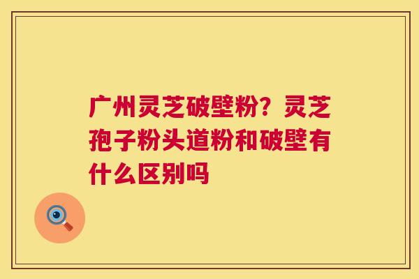 广州灵芝破壁粉？灵芝孢子粉头道粉和破壁有什么区别吗